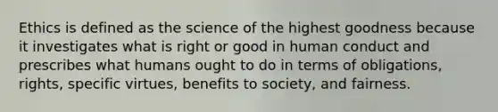 Ethics is defined as the science of the highest goodness because it investigates what is right or good in human conduct and prescribes what humans ought to do in terms of obligations, rights, specific virtues, benefits to society, and fairness.