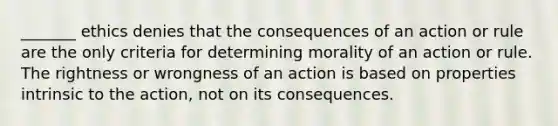 _______ ethics denies that the consequences of an action or rule are the only criteria for determining morality of an action or rule. The rightness or wrongness of an action is based on properties intrinsic to the action, not on its consequences.