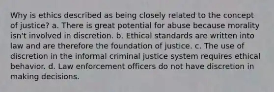 Why is ethics described as being closely related to the concept of justice? a. There is great potential for abuse because morality isn't involved in discretion. b. Ethical standards are written into law and are therefore the foundation of justice. c. The use of discretion in the informal criminal justice system requires ethical behavior. d. Law enforcement officers do not have discretion in making decisions.