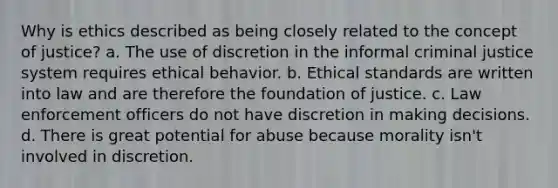 Why is ethics described as being closely related to the concept of justice? a. The use of discretion in the informal criminal justice system requires ethical behavior. b. Ethical standards are written into law and are therefore the foundation of justice. c. Law enforcement officers do not have discretion in making decisions. d. There is great potential for abuse because morality isn't involved in discretion.