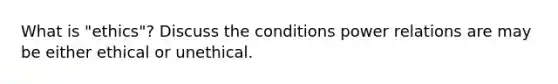 What is "ethics"? Discuss the conditions power relations are may be either ethical or unethical.