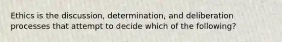 Ethics is the discussion, determination, and deliberation processes that attempt to decide which of the following?