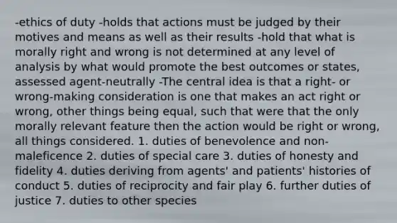 -ethics of duty -holds that actions must be judged by their motives and means as well as their results -hold that what is morally right and wrong is not determined at any level of analysis by what would promote the best outcomes or states, assessed agent-neutrally -The central idea is that a right- or wrong-making consideration is one that makes an act right or wrong, other things being equal, such that were that the only morally relevant feature then the action would be right or wrong, all things considered. 1. duties of benevolence and non-maleficence 2. duties of special care 3. duties of honesty and fidelity 4. duties deriving from agents' and patients' histories of conduct 5. duties of reciprocity and fair play 6. further duties of justice 7. duties to other species