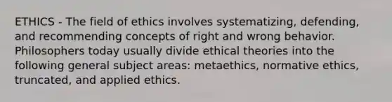 ETHICS - The field of ethics involves systematizing, defending, and recommending concepts of right and wrong behavior. Philosophers today usually divide ethical theories into the following general subject areas: metaethics, normative ethics, truncated, and applied ethics.