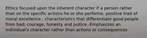 Ethics focused upon the inherent character if a person rather than on the specific actions he or she performs. positive trait of moral excellence ; characteristics that differentiate good people from bad; courage, honesty and justice -Emphasizes an individual's character rather than actions or consequences