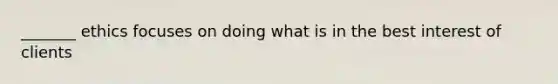 _______ ethics focuses on doing what is in the best interest of clients