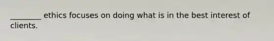 ________ ethics focuses on doing what is in the best interest of clients.