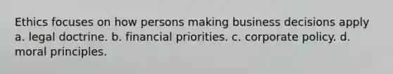 Ethics focuses on how persons making business decisions apply a. legal doctrine. b. financial priorities. c. corporate policy. d. moral principles.