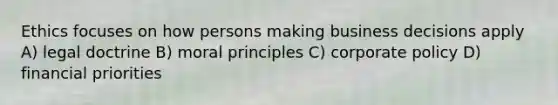 Ethics focuses on how persons making business decisions apply A) legal doctrine B) moral principles C) corporate policy D) financial priorities