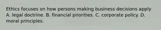 Ethics focuses on how persons making business decisions apply A. legal doctrine. B. financial priorities. C. corporate policy. D. moral principles.