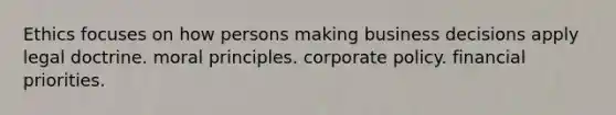 Ethics focuses on how persons making business decisions apply legal doctrine. moral principles. corporate policy. financial priorities.