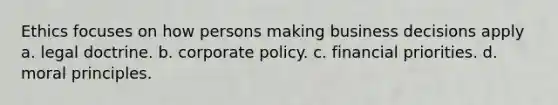 Ethics focuses on how persons making business decisions apply a. legal doctrine. b. corporate policy. c. financial priorities. d. moral principles.