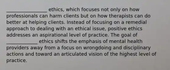 _________________ ethics, which focuses not only on how professionals can harm clients but on how therapists can do better at helping clients. Instead of focusing on a remedial approach to dealing with an ethical issue, positive ethics addresses an aspirational level of practice. The goal of _____________ ethics shifts the emphasis of mental health providers away from a focus on wrongdoing and disciplinary actions and toward an articulated vision of the highest level of practice.