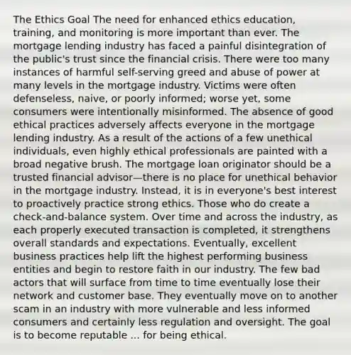 The Ethics Goal The need for enhanced ethics education, training, and monitoring is more important than ever. The mortgage lending industry has faced a painful disintegration of the public's trust since the financial crisis. There were too many instances of harmful self-serving greed and abuse of power at many levels in the mortgage industry. Victims were often defenseless, naive, or poorly informed; worse yet, some consumers were intentionally misinformed. The absence of good ethical practices adversely affects everyone in the mortgage lending industry. As a result of the actions of a few unethical individuals, even highly ethical professionals are painted with a broad negative brush. The mortgage loan originator should be a trusted financial advisor—there is no place for unethical behavior in the mortgage industry. Instead, it is in everyone's best interest to proactively practice strong ethics. Those who do create a check-and-balance system. Over time and across the industry, as each properly executed transaction is completed, it strengthens overall standards and expectations. Eventually, excellent business practices help lift the highest performing business entities and begin to restore faith in our industry. The few bad actors that will surface from time to time eventually lose their network and customer base. They eventually move on to another scam in an industry with more vulnerable and less informed consumers and certainly less regulation and oversight. The goal is to become reputable ... for being ethical.