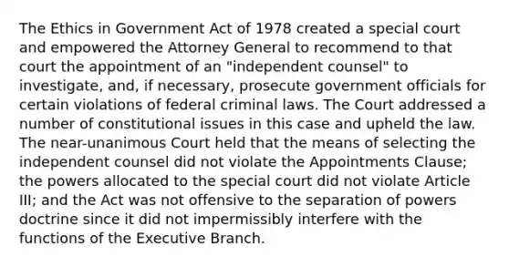 The Ethics in Government Act of 1978 created a special court and empowered the Attorney General to recommend to that court the appointment of an "independent counsel" to investigate, and, if necessary, prosecute government officials for certain violations of federal criminal laws. The Court addressed a number of constitutional issues in this case and upheld the law. The near-unanimous Court held that the means of selecting the independent counsel did not violate the Appointments Clause; the powers allocated to the special court did not violate Article III; and the Act was not offensive to the separation of powers doctrine since it did not impermissibly interfere with the functions of the Executive Branch.