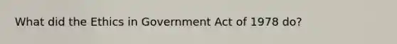 What did the Ethics in Government Act of 1978 do?