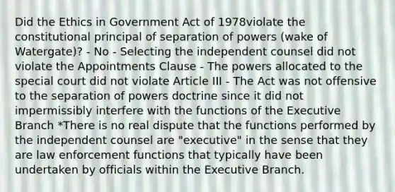 Did the Ethics in Government Act of 1978violate the constitutional principal of separation of powers (wake of Watergate)? - No - Selecting the independent counsel did not violate the Appointments Clause - The powers allocated to the special court did not violate Article III - The Act was not offensive to the separation of powers doctrine since it did not impermissibly interfere with the functions of the Executive Branch *There is no real dispute that the functions performed by the independent counsel are "executive" in the sense that they are law enforcement functions that typically have been undertaken by officials within the Executive Branch.