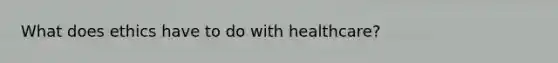 What does ethics have to do with healthcare?