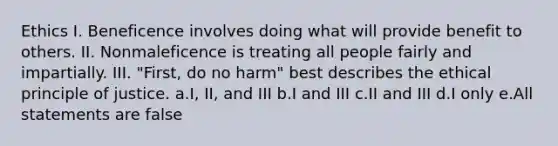 Ethics I. Beneficence involves doing what will provide benefit to others. II. Nonmaleficence is treating all people fairly and impartially. III. "First, do no harm" best describes the ethical principle of justice. a.I, II, and III b.I and III c.II and III d.I only e.All statements are false
