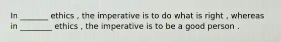 In _______ ethics , the imperative is to do what is right , whereas in ________ ethics , the imperative is to be a good person .