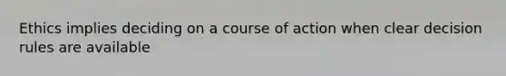 Ethics implies deciding on a course of action when clear decision rules are available