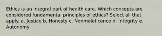 Ethics is an integral part of health care. Which concepts are considered fundamental principles of ethics? Select all that apply. a. Justice b. Honesty c. Nonmaleficence d. Integrity e. Autonomy