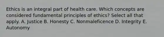 Ethics is an integral part of health care. Which concepts are considered fundamental principles of ethics? Select all that apply. A. Justice B. Honesty C. Nonmaleficence D. Integrity E. Autonomy