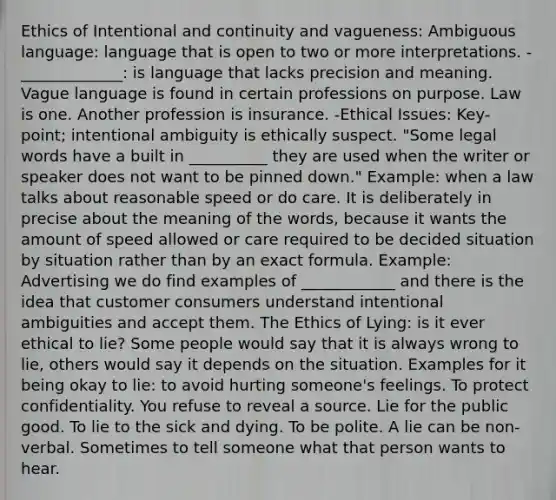 Ethics of Intentional and continuity and vagueness: Ambiguous language: language that is open to two or more interpretations. -_____________: is language that lacks precision and meaning. Vague language is found in certain professions on purpose. Law is one. Another profession is insurance. -Ethical Issues: Key-point; intentional ambiguity is ethically suspect. "Some legal words have a built in __________ they are used when the writer or speaker does not want to be pinned down." Example: when a law talks about reasonable speed or do care. It is deliberately in precise about the meaning of the words, because it wants the amount of speed allowed or care required to be decided situation by situation rather than by an exact formula. Example: Advertising we do find examples of ____________ and there is the idea that customer consumers understand intentional ambiguities and accept them. The Ethics of Lying: is it ever ethical to lie? Some people would say that it is always wrong to lie, others would say it depends on the situation. Examples for it being okay to lie: to avoid hurting someone's feelings. To protect confidentiality. You refuse to reveal a source. Lie for the public good. To lie to the sick and dying. To be polite. A lie can be non-verbal. Sometimes to tell someone what that person wants to hear.