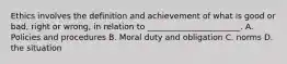 Ethics involves the definition and achievement of what is good or bad, right or wrong, in relation to _______________________. A. Policies and procedures B. Moral duty and obligation C. norms D. the situation