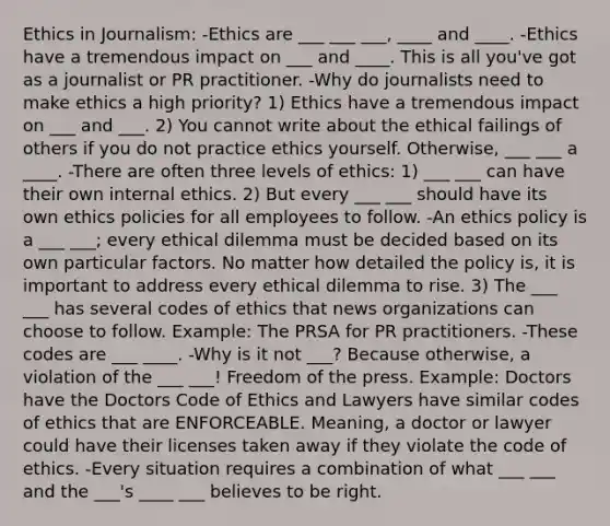 Ethics in Journalism: -Ethics are ___ ___ ___, ____ and ____. -Ethics have a tremendous impact on ___ and ____. This is all you've got as a journalist or PR practitioner. -Why do journalists need to make ethics a high priority? 1) Ethics have a tremendous impact on ___ and ___. 2) You cannot write about the ethical failings of others if you do not practice ethics yourself. Otherwise, ___ ___ a ____. -There are often three levels of ethics: 1) ___ ___ can have their own internal ethics. 2) But every ___ ___ should have its own ethics policies for all employees to follow. -An ethics policy is a ___ ___; every ethical dilemma must be decided based on its own particular factors. No matter how detailed the policy is, it is important to address every ethical dilemma to rise. 3) The ___ ___ has several codes of ethics that news organizations can choose to follow. Example: The PRSA for PR practitioners. -These codes are ___ ____. -Why is it not ___? Because otherwise, a violation of the ___ ___! Freedom of the press. Example: Doctors have the Doctors Code of Ethics and Lawyers have similar codes of ethics that are ENFORCEABLE. Meaning, a doctor or lawyer could have their licenses taken away if they violate the code of ethics. -Every situation requires a combination of what ___ ___ and the ___'s ____ ___ believes to be right.