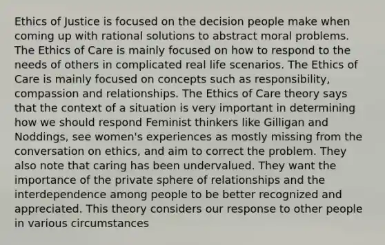 Ethics of Justice is focused on the decision people make when coming up with rational solutions to abstract moral problems. The Ethics of Care is mainly focused on how to respond to the needs of others in complicated real life scenarios. The Ethics of Care is mainly focused on concepts such as responsibility, compassion and relationships. The Ethics of Care theory says that the context of a situation is very important in determining how we should respond Feminist thinkers like Gilligan and Noddings, see women's experiences as mostly missing from the conversation on ethics, and aim to correct the problem. They also note that caring has been undervalued. They want the importance of the private sphere of relationships and the interdependence among people to be better recognized and appreciated. This theory considers our response to other people in various circumstances