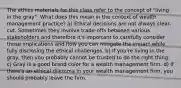 The ethics materials for this class refer to the concept of "living in the gray". What does this mean in the context of wealth management practice? a) Ethical decisions are not always clear-cut. Sometimes they involve trade-offs between various stakeholders and therefore it's important to carefully consider those implications and how you can mitigate the impact while fully disclosing the ethical challenges. b) If you're living in the gray, then you probably cannot be trusted to do the right thing. c) Gray is a good brand color for a wealth management firm. d) If there's an ethical dilemma in your wealth management firm, you should probably leave the firm.