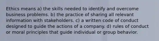 Ethics means a) the skills needed to identify and overcome business problems. b) the practice of sharing all relevant information with stakeholders. c) a written code of conduct designed to guide the actions of a company. d) rules of conduct or moral principles that guide individual or group behavior.