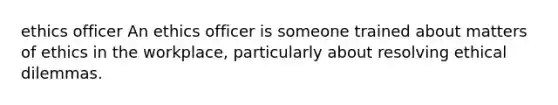 ethics officer An ethics officer is someone trained about matters of ethics in the workplace, particularly about resolving <a href='https://www.questionai.com/knowledge/kYH8v8Nuqe-ethical-dilemmas' class='anchor-knowledge'>ethical dilemmas</a>.