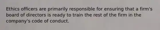 Ethics officers are primarily responsible for ensuring that a firm's board of directors is ready to train the rest of the firm in the company's code of conduct.