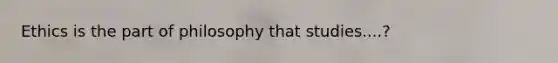 Ethics is the part of philosophy that studies....?