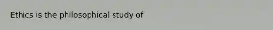 Ethics is the philosophical study of