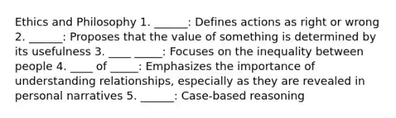 Ethics and Philosophy 1. ______: Defines actions as right or wrong 2. ______: Proposes that the value of something is determined by its usefulness 3. ____ _____: Focuses on the inequality between people 4. ____ of _____: Emphasizes the importance of understanding relationships, especially as they are revealed in personal narratives 5. ______: Case-based reasoning