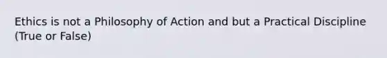 Ethics is not a Philosophy of Action and but a Practical Discipline (True or False)