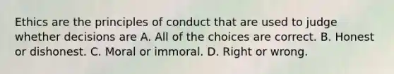 Ethics are the principles of conduct that are used to judge whether decisions are A. All of the choices are correct. B. Honest or dishonest. C. Moral or immoral. D. Right or wrong.