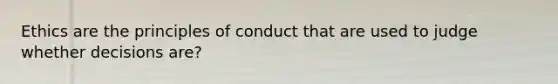 Ethics are the principles of conduct that are used to judge whether decisions are?