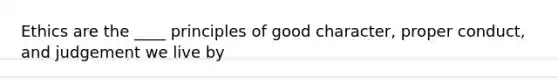 Ethics are the ____ principles of good character, proper conduct, and judgement we live by