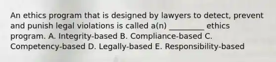 An ethics program that is designed by lawyers to detect, prevent and punish legal violations is called a(n) _________ ethics program. A. Integrity-based B. Compliance-based C. Competency-based D. Legally-based E. Responsibility-based