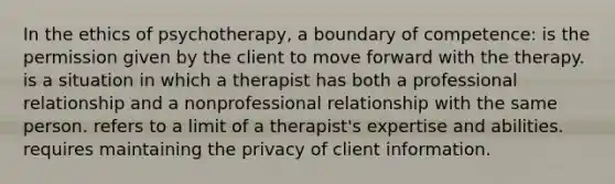 In the ethics of psychotherapy, a boundary of competence: is the permission given by the client to move forward with the therapy. is a situation in which a therapist has both a professional relationship and a nonprofessional relationship with the same person. refers to a limit of a therapist's expertise and abilities. requires maintaining the privacy of client information.