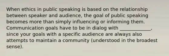 When ethics in public speaking is based on the relationship between speaker and audience, the goal of public speaking becomes more than simply influencing or informing them. Communication goals have to be in dialog with _____________, since your goals with a specific audience are always also attempts to maintain a community (understood in the broadest sense).