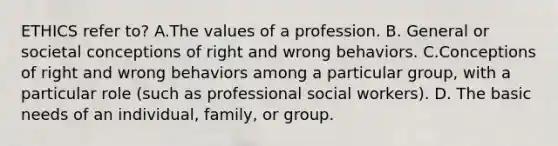 ETHICS refer to? A.The values of a profession. B. General or societal conceptions of right and wrong behaviors. C.Conceptions of right and wrong behaviors among a particular group, with a particular role (such as professional social workers). D. The basic needs of an individual, family, or group.