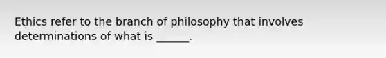 Ethics refer to the branch of philosophy that involves determinations of what is ______.