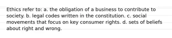 Ethics refer to: a. the obligation of a business to contribute to society. b. legal codes written in the constitution. c. social movements that focus on key consumer rights. d. sets of beliefs about right and wrong.