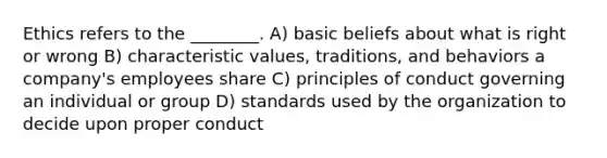 Ethics refers to the ________. A) basic beliefs about what is right or wrong B) characteristic values, traditions, and behaviors a company's employees share C) principles of conduct governing an individual or group D) standards used by the organization to decide upon proper conduct