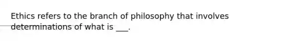 Ethics refers to the branch of philosophy that involves determinations of what is ___.